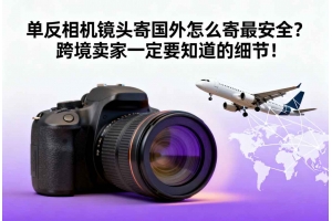 單反相機(jī)鏡頭寄國(guó)外怎么寄最安全？跨境賣家一定要知道的細(xì)節(jié)！