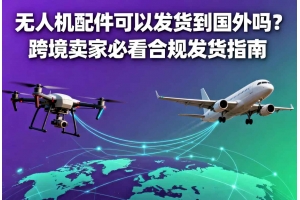 無人機配件可以發貨到國外嗎？跨境賣家必看合規發貨指南