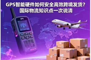 GPS 智能硬件如何安全高效跨境發貨？國際物流知識點一次說清