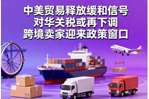 中美貿易釋放緩和信號，對華關稅或再下調，跨境賣家迎來政策窗口