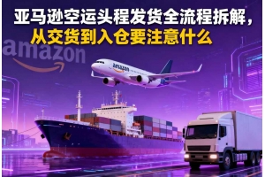 亞馬遜空運(yùn)頭程發(fā)貨全流程拆解，從交貨到入倉要注意什么