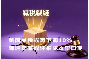 美國(guó)關(guān)稅或再下調(diào)10%，跨境賣(mài)家或迎來(lái)成本窗口期