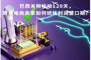 巴西關稅松動120天，跨境電商賣家如何抓住利潤窗口期？